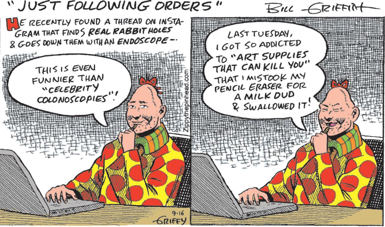 Graphics OCR: "JUST FOLLOWING ORDERS' HE RECENTLY FOUND A THREAD ON INSTA- GRAM THAT FINDS REAL RABBIT HOLES & GOES DOWN THEM WITH AN ENDOSCOPE- THIS IS EVEN FUNNIER THAN "CELEBRITY COLONOSCOPIES"! epinhead.com' BILL GRIFFIN LAST TUESDAYI GOT SO ADDICTED TO "ART SUPPLIES THAT CAN KILL YOU" 1 THAT I MISTOOK MY PENCIL ERASER FOR A MILK DUD & SWALLOWED IT. 9.16 GRIFFY " JUST FOLLOWING ORDERS ' HE RECENTLY FOUND A THREAD ON INSTA- GRAM THAT FINDS REAL RABBIT HOLES & GOES DOWN THEM WITH AN ENDOSCOPE- THIS IS EVEN FUNNIER THAN " CELEBRITY COLONOSCOPIES " ! epinhead.com ' BILL GRIFFIN LAST TUESDAYI GOT SO ADDICTED TO " ART SUPPLIES THAT CAN KILL YOU " 1 THAT I MISTOOK MY PENCIL ERASER FOR A MILK DUD & SWALLOWED IT . 9.16 GRIFFY