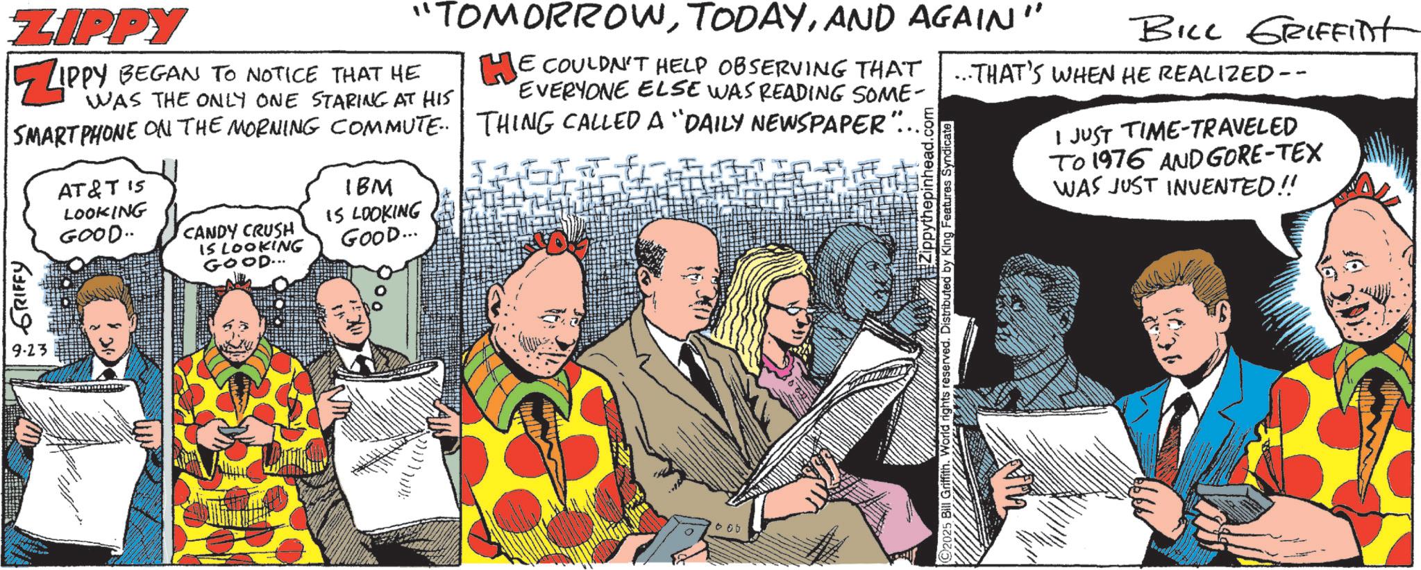 Fictional character OCR: ZIPPY ZIPPY "TOMORROWAND AGAIN" HE COULDN'T HELP OBSERVING THAT EVERYONE ELSE WAS READING SOME- BILL GRIFFINT THAT'S WHEN HE REALIZED -- WAS THE ONLY ONE STARING AT HIS BEGAN TO NOTICE THAT HE SMARTPHONE ON THE MORNING COMMUTE. THING CALLED A “DAILY NEWSPAPER"... GRIFFY 9.23 AT&T 15 LOOKING GOOD.. CANDY CRUSH IS LOOKING GOOD... IBM IS LOOKING GOOD... #Zippythepinhead.com Bill Griffith. World rights reserved. Distributed by King Features Syndicate I JUST TIME-TRAVELED To 1976 AND GORE-TEX WAS JUST INVENTED!! 000 ZIPPY ZIPPY " TOMORROWAND AGAIN " HE COULDN'T HELP OBSERVING THAT EVERYONE ELSE WAS READING SOME- BILL GRIFFINT THAT'S WHEN HE REALIZED -- WAS THE ONLY ONE STARING AT HIS BEGAN TO NOTICE THAT HE SMARTPHONE ON THE MORNING COMMUTE . THING CALLED A “ DAILY NEWSPAPER " ... GRIFFY 9.23 AT & T 15 LOOKING GOOD .. CANDY CRUSH IS LOOKING GOOD ... IBM IS LOOKING GOOD ... # Zippythepinhead.com Bill Griffith . World rights reserved . Distributed by King Features Syndicate I JUST TIME - TRAVELED To 1976 AND GORE - TEX WAS JUST INVENTED !! 000