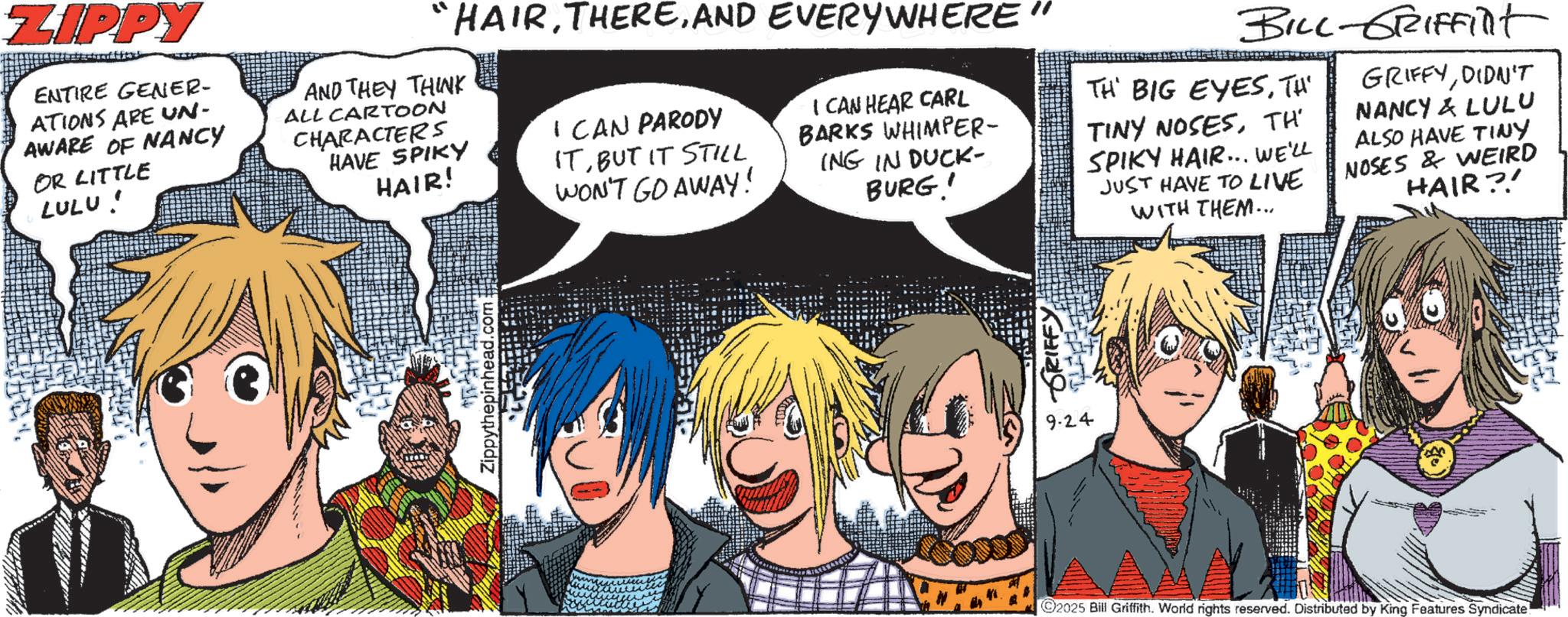 Comic book OCR: ZIPPY ENTIRE GENER- ATIONS ARE UN- AWARE OF NANCY OR LITTLE LULU! "HAIRAND EVERYWHERE" AND THEY THINK ALL CARTOON CHARACTERS HAVE SPIKY HAIR! CAN PARODY ITBUT IT STILL WON'T GO AWAY! I CAN HEAR CARL BARKS WHIMPER- ING IN DUCK- BURG! BILL-GRIFFilt TH BIG EYESTHE TINY NOSESTH' SPIKY HAIR... WE'LL JUST HAVE TO LIVE WITH THEM... GRIFFYDIDN'T NANCY & LULU ALSO HAVE TINY NOSES & WEIRD HAIR?! Zippythepinhead.com SRIFFY 9.24 2025 Bill Griffith. World rights reserved. Distributed by King Features Syndicate ZIPPY ENTIRE GENER- ATIONS ARE UN- AWARE OF NANCY OR LITTLE LULU ! " HAIRAND EVERYWHERE " AND THEY THINK ALL CARTOON CHARACTERS HAVE SPIKY HAIR ! CAN PARODY ITBUT IT STILL WON'T GO AWAY ! I CAN HEAR CARL BARKS WHIMPER- ING IN DUCK- BURG ! BILL - GRIFFilt TH BIG EYESTHE TINY NOSESTH ' SPIKY HAIR ... WE'LL JUST HAVE TO LIVE WITH THEM ... GRIFFYDIDN'T NANCY & LULU ALSO HAVE TINY NOSES & WEIRD HAIR ?! Zippythepinhead.com SRIFFY 9.24 2025 Bill Griffith . World rights reserved . Distributed by King Features Syndicate