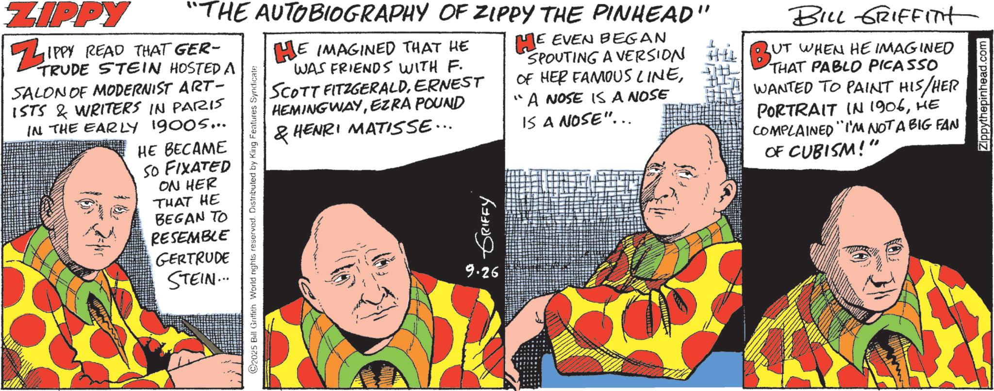 Animated cartoon OCR: ZIPPY "THE AUTOBIOGRAPHY OF ZIPPY THE PINHEAD" ZIPPY READ THAT GER- TRUDE STEIN HOSTED A SALON OF MODERNIST ART- ISTS & WRITERS IN PARIS5 IN THE EARLY 19005... HE BECAME SO FIXATED ON HER THAT HE BEGAN TO RESEMBLE GERTRUDE STEIN... 2025 Bill Griffith World rights reserved. Distributed by King Features Syndicate HE IMAGINED THAT HE WAS FRIENDS WITH F. SCOTT FITZGERALDERNEST HEMINGWAYEZRA POUND & HENRI MATISSE... 9.26 ~ GRIFFY HE EVEN BEGAN SPOUTING A VERSION OF HER FAMOUS LINE?? A NOSE IS A NOSE IS A NOSE"... BILL GRIFFITH UT WHEN HE IMAGINED BUT THAT PABLO PICASSO WANTED TO PAINT HIS/HER PORTRAIT IN 1906HE COMPLAINED "I'M NOT A BIG FAN OF CUBISM!" Zippythepinhead.com ZIPPY " THE AUTOBIOGRAPHY OF ZIPPY THE PINHEAD " ZIPPY READ THAT GER- TRUDE STEIN HOSTED A SALON OF MODERNIST ART- ISTS & WRITERS IN PARIS5 IN THE EARLY 19005 ... HE BECAME SO FIXATED ON HER THAT HE BEGAN TO RESEMBLE GERTRUDE STEIN ... 2025 Bill Griffith World rights reserved . Distributed by King Features Syndicate HE IMAGINED THAT HE WAS FRIENDS WITH F. SCOTT FITZGERALDERNEST HEMINGWAYEZRA POUND & HENRI MATISSE ... 9.26 ~ GRIFFY HE EVEN BEGAN SPOUTING A VERSION OF HER FAMOUS LINE? ? A NOSE IS A NOSE IS A NOSE " ... BILL GRIFFITH UT WHEN HE IMAGINED BUT THAT PABLO PICASSO WANTED TO PAINT HIS / HER PORTRAIT IN 1906HE COMPLAINED " I'M NOT A BIG FAN OF CUBISM ! " Zippythepinhead.com