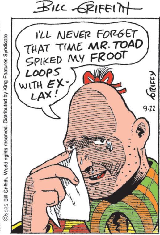 Fictional character OCR: BILL GRIFFITH I'LL NEVER FORGET THAT TIME MR. TOAD SPIKED MY FROOT LOOPS WITH EX- LAX! ©2025 Bill Griffith. World rights reserved. Distributed by King Features Syndicate 9-22 GRIFFY BILL GRIFFITH I'LL NEVER FORGET THAT TIME MR . TOAD SPIKED MY FROOT LOOPS WITH EX- LAX ! © 2025 Bill Griffith . World rights reserved . Distributed by King Features Syndicate 9-22 GRIFFY