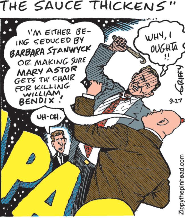 Comic book OCR: THE SAUCE THICKENS" I'M EITHER BE- ING SEDUCED BY BARBARA STANWYCK OR MAKING SURE MARY ASTOR GETS TH' CHAIR FOR KILLING WILLIAM BENDIX! UH-OH. WHYI OUGHTA ?? ?????? 9.27 Zippythepinhead.com THE SAUCE THICKENS " I'M EITHER BE- ING SEDUCED BY BARBARA STANWYCK OR MAKING SURE MARY ASTOR GETS TH ' CHAIR FOR KILLING WILLIAM BENDIX ! UH - OH . WHYI OUGHTA ?? ?????? 9.27 Zippythepinhead.com