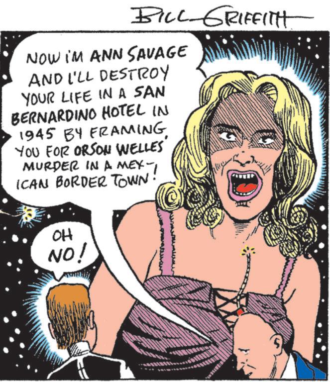 Publication OCR: BILL-GRIFFITH NOW IM ANN SAVAGE AND I'LL DESTROY YOUR LIFE IN A SAN BERNARDINO HOTEL IN 1945 BY FRAMING YOU FOR ORSON WELLES MURDER IN A MEX-1 ICAN BORDER TOWN. OH NO! wwww wwwww BILL - GRIFFITH NOW IM ANN SAVAGE AND I'LL DESTROY YOUR LIFE IN A SAN BERNARDINO HOTEL IN 1945 BY FRAMING YOU FOR ORSON WELLES MURDER IN A MEX - 1 ICAN BORDER TOWN . OH NO ! wwww wwwww