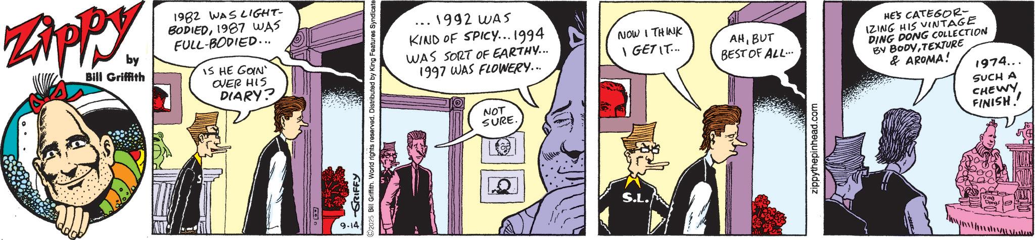 Animated cartoon OCR: ZAPPY by Bill Griffith 1982 WAS LIGHT- BODIED1987 WAS FULL-BODIED... IS HE GOIN OVER HIS DIARY? 9-14 FGRIFFY ©2025 Bill Griffith. World rights reserved. Distributed by King Features Syndicate .1992 WAS KIND OF SPICY... 1994 WAS SORT OF EARTHY... 1997 WAS FLOWERY... NOT SURE. S.L. NOW I THINK I GET IT... AHBUT BEST OF ALL... HE'S CATEGOR- IZING HIS VINTAGE DING DONG COLLECTION BY BODYTEXTURE & AROMA! 1974... SUCH A zippythepinhead.com CHEWY FINISH! ZAPPY by Bill Griffith 1982 WAS LIGHT- BODIED1987 WAS FULL - BODIED ... IS HE GOIN OVER HIS DIARY ? 9-14 FGRIFFY © 2025 Bill Griffith . World rights reserved . Distributed by King Features Syndicate .1992 WAS KIND OF SPICY ... 1994 WAS SORT OF EARTHY ... 1997 WAS FLOWERY ... NOT SURE . S.L. NOW I THINK I GET IT ... AHBUT BEST OF ALL ... HE'S CATEGOR- IZING HIS VINTAGE DING DONG COLLECTION BY BODYTEXTURE & AROMA ! 1974 ... SUCH A zippythepinhead.com CHEWY FINISH !