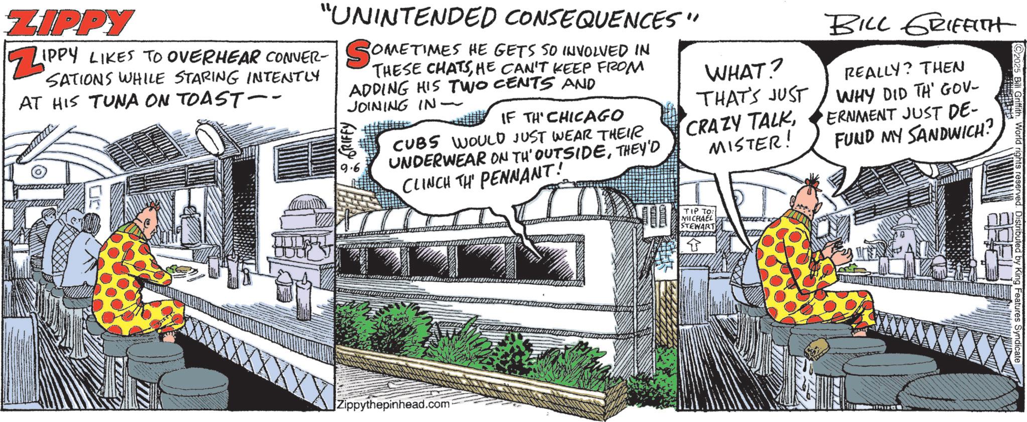Animation OCR: Griffith. World ri ZIPPY ZIP "UNINTENDED CONSEQUENCES" IPPY LIKES TO OVERHEAR CONVER- SOMET SATIONS WHILE STARING INTENTLY AT HIS TUNA ON TOAST-- OMETIMES HE GETS SO INVOLVED IN THESE CHATSHE CAN'T KEEP FROM ADDING HIS TWO CENTS AND JOINING IN- GRIFFY 9.6 IF TH CHICAGO CUBS WOULD JUST WEAR THEIR UNDERWEAR ON TH' OUTSIDETHEY'D CLINCH TH PENNANT! WHAT? THAT'S JUST CRAZY TALKMISTER! BILL GRIFFITH REALLY? THEN WHY DID TH' GOV- ERNMENT JUST DE- FUND MY SANDWICH? Zippythepinhead.com TIP TO: MICHAEL STEWART Griffith . World ri ZIPPY ZIP " UNINTENDED CONSEQUENCES " IPPY LIKES TO OVERHEAR CONVER- SOMET SATIONS WHILE STARING INTENTLY AT HIS TUNA ON TOAST-- OMETIMES HE GETS SO INVOLVED IN THESE CHATSHE CAN'T KEEP FROM ADDING HIS TWO CENTS AND JOINING IN- GRIFFY 9.6 IF TH CHICAGO CUBS WOULD JUST WEAR THEIR UNDERWEAR ON TH ' OUTSIDETHEY'D CLINCH TH PENNANT ! WHAT ? THAT'S JUST CRAZY TALKMISTER ! BILL GRIFFITH REALLY ? THEN WHY DID TH ' GOV- ERNMENT JUST DE- FUND MY SANDWICH ? Zippythepinhead.com TIP TO : MICHAEL STEWART