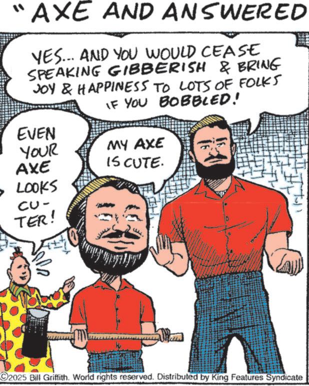 Graphic design OCR: "AXE AND ANSWERED YES... AND YOU WOULD CEASE SPEAKING GIBBERISH & BRING JOY & HAPPINESS TO LOTS OF FOLKS IF YOU BOBBLED! MY AXE EVEN YOUR AXE IS CUTE. • LOOKS CU- TER! ?? 2025 Bill Griffith. World rights reserved. Distributed by King Features Syndicate " AXE AND ANSWERED YES ... AND YOU WOULD CEASE SPEAKING GIBBERISH & BRING JOY & HAPPINESS TO LOTS OF FOLKS IF YOU BOBBLED ! MY AXE EVEN YOUR AXE IS CUTE . • LOOKS CU- TER ! ?? 2025 Bill Griffith . World rights reserved . Distributed by King Features Syndicate