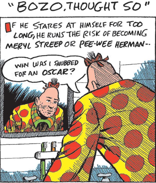 OCR: BOZO.THOUGHT SO" OF HE F HE STARES AT HIMSELF FOR TOO LONGHE RUNS THE RISK OF BECOMING MERYL STREEP OR PEE-WEE HERMAN-. WHY WAS I SNUBBED FOR AN OSCAR? BOZO.THOUGHT SO " OF HE F HE STARES AT HIMSELF FOR TOO LONGHE RUNS THE RISK OF BECOMING MERYL STREEP OR PEE - WEE HERMAN- . WHY WAS I SNUBBED FOR AN OSCAR ?