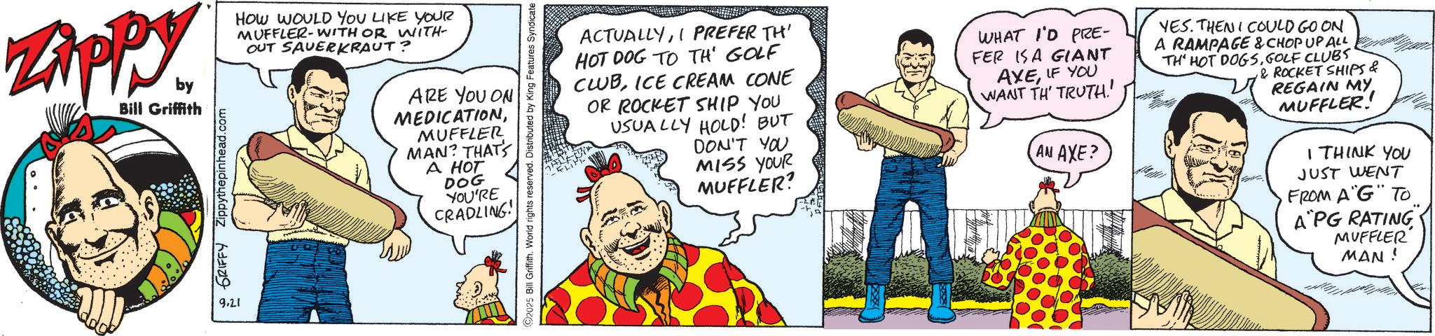 Graphics OCR: Zippy. by Bill Griffith HOW WOULD YOU LIKE YOUR MUFFLER-WITH OR WITH OUT SAUERKRAUT? GRIFFY Zippythepinhead.com 9.21 ARE YOU ON MEDICATIONMUFFLER MAN? THAT'S A HOT DOG YOU'RE CRADLING! 2025 Bill Griffith. World rights reserved. Distributed by King Features Syndicate ACTUALLYI PREFER TH' HOT DOG TO TH' GOLF CLUBICE CREAM CONE OR ROCKET SHIP YOU USUALLY HOLD! BUT DON'T YOU MISS YOUR MUFFLER? WHAT I'D PRE- FER IS A GIANT AXEIF YOU WANT TH TRUTH AN AXE? YES. THEN I COULD GO ON A RAMPAGE & CHOP UP ALL TH' HOT DOGSGOLF CLUBS & ROCKET SHIPS & REGAIN MY MUFFLER! I THINK YOU JUST WENT FROM A"G" TO A PG RATING MUFFLER MAN! Zippy . by Bill Griffith HOW WOULD YOU LIKE YOUR MUFFLER - WITH OR WITH OUT SAUERKRAUT ? GRIFFY Zippythepinhead.com 9.21 ARE YOU ON MEDICATIONMUFFLER MAN ? THAT'S A HOT DOG YOU'RE CRADLING ! 2025 Bill Griffith . World rights reserved . Distributed by King Features Syndicate ACTUALLYI PREFER TH ' HOT DOG TO TH ' GOLF CLUBICE CREAM CONE OR ROCKET SHIP YOU USUALLY HOLD ! BUT DON'T YOU MISS YOUR MUFFLER ? WHAT I'D PRE- FER IS A GIANT AXEIF YOU WANT TH TRUTH AN AXE ? YES . THEN I COULD GO ON A RAMPAGE & CHOP UP ALL TH ' HOT DOGSGOLF CLUBS & ROCKET SHIPS & REGAIN MY MUFFLER ! I THINK YOU JUST WENT FROM A " G " TO A PG RATING MUFFLER MAN !