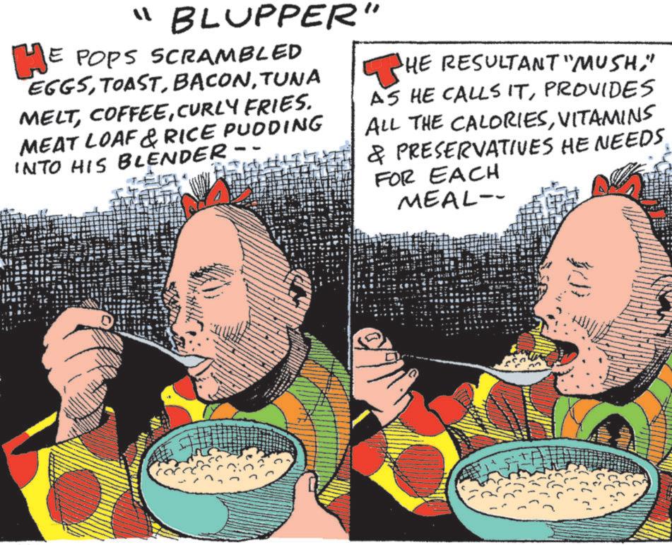 Comic book OCR: ? HE "BLUPPER" E POPS SCRAMBLED EGGSTUNA MELTCURLY FRIES. MEAT LOAF & RICE PUDDING INTO HIS BLENDER - HE RESULTANT "MUSH" AS HE CALLS ITPROVIDES ALL THE CALORIESVITAMINS & PRESERVATIVES HE NEEDS. FOR EACH MEAL- ? HE " BLUPPER " E POPS SCRAMBLED EGGSTUNA MELTCURLY FRIES . MEAT LOAF & RICE PUDDING INTO HIS BLENDER - HE RESULTANT " MUSH" AS HE CALLS ITPROVIDES ALL THE CALORIESVITAMINS & PRESERVATIVES HE NEEDS . FOR EACH MEAL-