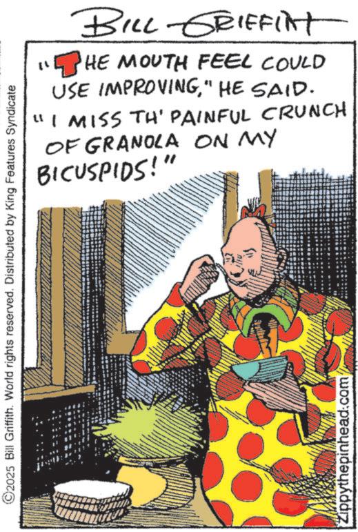 Animation OCR: ©2025 Bill Griffith. World rights reserved. Distributed by King Features Syndicate Zippythepinhead.com t? BILL GRIFFINT HE MOUTH FEEL COULD USE IMPROVING" HE SAID. "I MISS TH' PAINFUL CRUNCH OF GRANOLA ON MY BICUSPIDS!" © 2025 Bill Griffith . World rights reserved . Distributed by King Features Syndicate Zippythepinhead.com t ? BILL GRIFFINT HE MOUTH FEEL COULD USE IMPROVING" HE SAID . " I MISS TH ' PAINFUL CRUNCH OF GRANOLA ON MY BICUSPIDS ! "