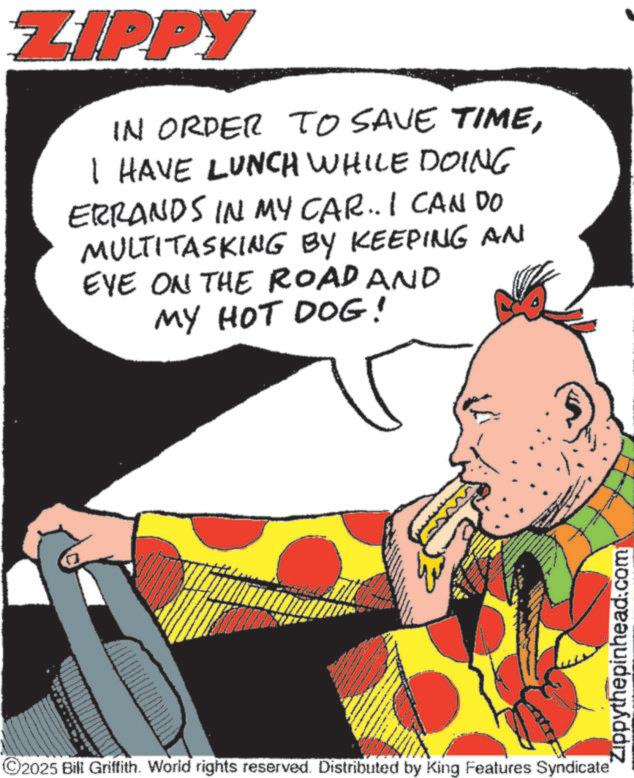 Fiction OCR: ZIPPY IN ORDER TO SAVE TIMEI HAVE LUNCH WHILE DOING ERRANDS IN MY CAR.. I CAN DO MULTITASKING BY KEEPING AN EYE ON THE ROAD AND MY HOT DOG! ©2025 Bill Griffith. World rights reserved. Distributed by King Features Syndicate" Zippythepinhead.com ZIPPY IN ORDER TO SAVE TIMEI HAVE LUNCH WHILE DOING ERRANDS IN MY CAR .. I CAN DO MULTITASKING BY KEEPING AN EYE ON THE ROAD AND MY HOT DOG ! © 2025 Bill Griffith . World rights reserved . Distributed by King Features Syndicate " Zippythepinhead.com