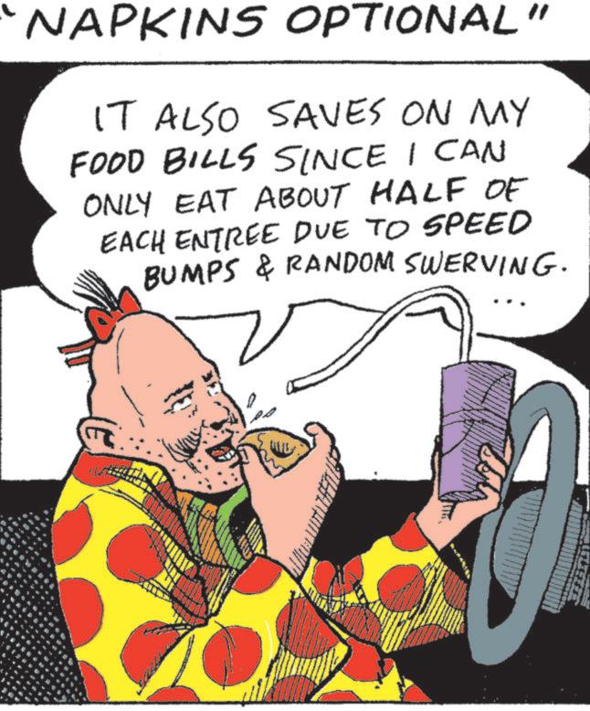 Comic book OCR: NAPKINS OPTIONAL" IT ALSO SAVES ON MY FOOD BILLS SINCE I CAN ONLY EAT ABOUT HALF OF EACH ENTREE DUE TO SPEED BUMPS & RANDOM SWERVING. D NAPKINS OPTIONAL " IT ALSO SAVES ON MY FOOD BILLS SINCE I CAN ONLY EAT ABOUT HALF OF EACH ENTREE DUE TO SPEED BUMPS & RANDOM SWERVING . D