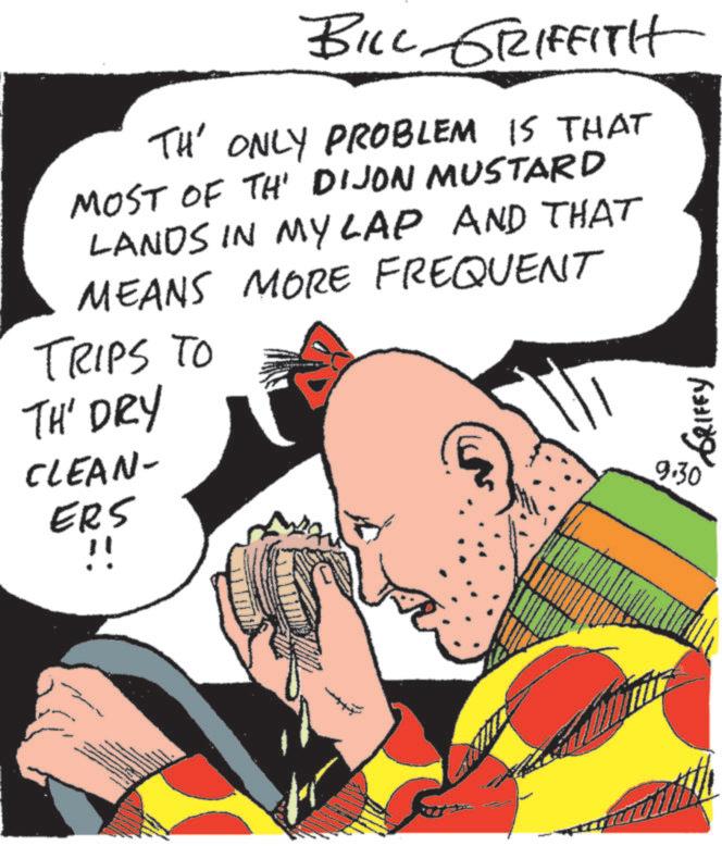 Comic book OCR: BILL GRIFFITH TH' ONLY PROBLEM IS THAT MOST OF TH' DIJON MUSTARD LANDS IN MY LAP AND THAT MEANS MORE FREQUENT TRIPS TO TH' DRY CLEAN- ERS !! GRIFFY 9.30 BILL GRIFFITH TH ' ONLY PROBLEM IS THAT MOST OF TH ' DIJON MUSTARD LANDS IN MY LAP AND THAT MEANS MORE FREQUENT TRIPS TO TH ' DRY CLEAN- ERS !! GRIFFY 9.30