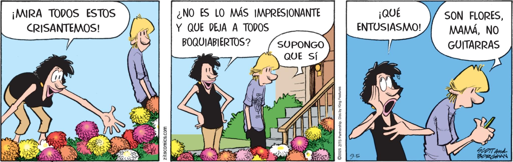Fictional character OCR: ¡MIRA TODOS ESTOS CRISANTEMOS! ¿NO ES LO MÁS IMPRESIONANTE Y QUE DEJA A TODOS BOQUIABIERTOS? zitscomics.com ¡QUÉ ENTUSIASMO! SUPONGO QUE SÍ ©2025 ZITS Partnership. Dist. by King Features SON FLORESNO GUITARRAS 9.5 SCOTT and BORGMAN ¡ MIRA TODOS ESTOS CRISANTEMOS ! ¿ NO ES LO MÁS IMPRESIONANTE Y QUE DEJA A TODOS BOQUIABIERTOS ? zitscomics.com ¡ QUÉ ENTUSIASMO ! SUPONGO QUE SÍ © 2025 ZITS Partnership . Dist . by King Features SON FLORESNO GUITARRAS 9.5 SCOTT and BORGMAN