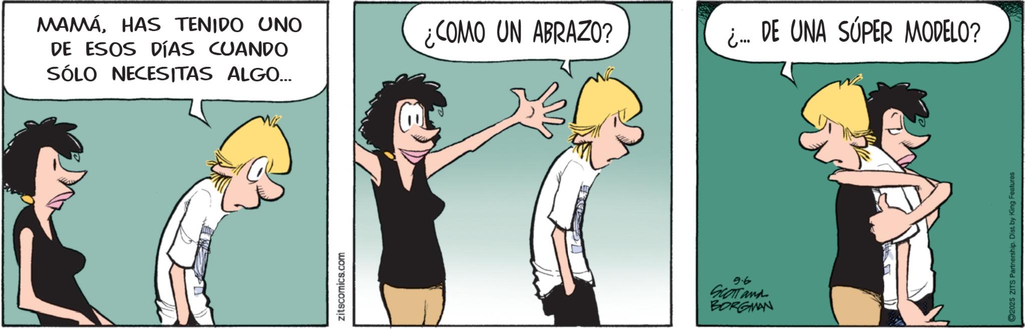 Animated cartoon OCR: MAMÁHAS TENIDO UNO DE ESOS DÍAS CUANDO SÓLO NECESITAS ALGO... zitscomics.com ¿COMO UN ABRAZO? ¿... DE UNA SÚPER MODELO? 9.6 SCOTT and BORGMAN 2025 ZITS Partnership. Dist. by King Features MAMÁHAS TENIDO UNO DE ESOS DÍAS CUANDO SÓLO NECESITAS ALGO ... zitscomics.com ¿ COMO UN ABRAZO ? ¿ ... DE UNA SÚPER MODELO ? 9.6 SCOTT and BORGMAN 2025 ZITS Partnership . Dist . by King Features