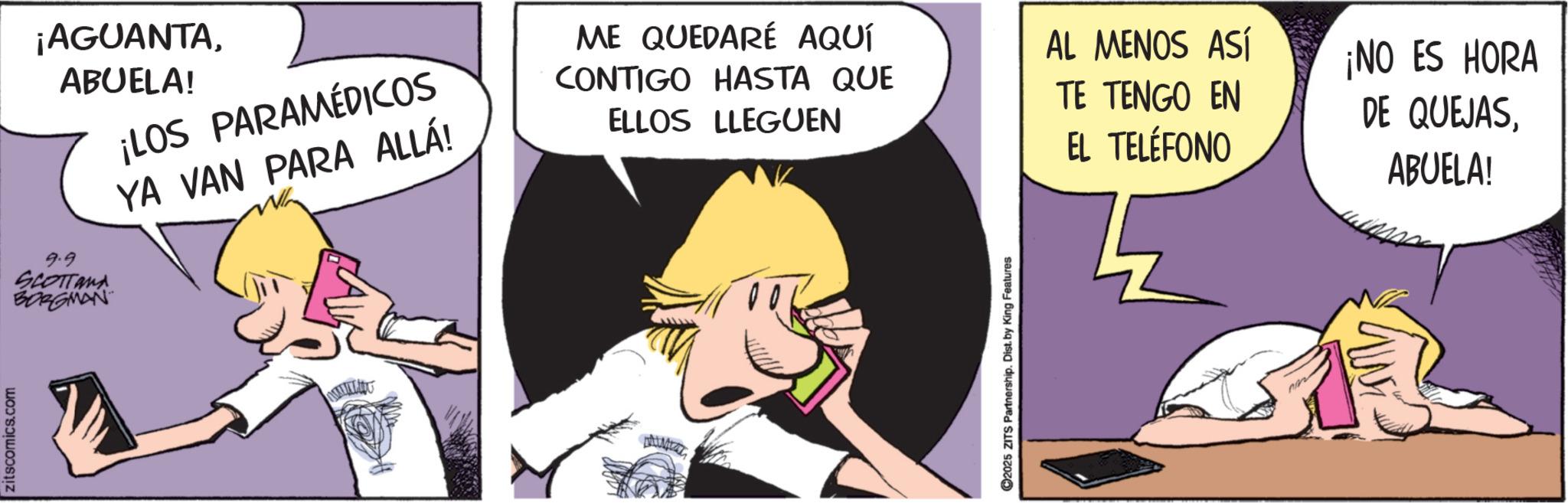 Graphics OCR: zitscomics.com ¡AGUANTAABUELA! 9.9 SCOTTand BORGMAN ¡LOS PARAMÉDICOS YA VAN PARA ALLÁ! ME QUEDARÉ AQUÍ CONTIGO HASTA QUE ELLOS LLEGUEN 2025 ZITS Partnership. Dist. by King Features AL MENOS ASÍ TE TENGO EN EL TELÉFONO ¡NO ES HORA DE QUEJASABUELA! zitscomics.com ¡ AGUANTAABUELA ! 9.9 SCOTTand BORGMAN ¡ LOS PARAMÉDICOS YA VAN PARA ALLÁ ! ME QUEDARÉ AQUÍ CONTIGO HASTA QUE ELLOS LLEGUEN 2025 ZITS Partnership . Dist . by King Features AL MENOS ASÍ TE TENGO EN EL TELÉFONO ¡ NO ES HORA DE QUEJASABUELA !