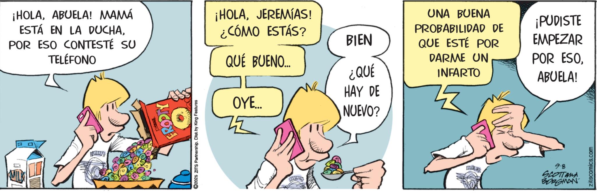 Graphics OCR: ¡HOLAABUELA! MAMÁ ESTÁ EN LA DUCHAPOR ESO CONTESTÉ SU TELÉFONO FRODITY ©2025 ZITS Partnership. Dist. by King Features ¡HOLAJEREMIAS! ¿CÓMO ESTÁS? QUÉ BUENO... OYE... ZZ BIEN UNA BUENA PROBABILIDAD DE QUE ESTÉ POR ¡PUDISTE EMPEZAR DARME UN POR ESO¿QUÉ INFARTO ABUELA! HAY DE NUEVO? 9-8 SCOTTAMA BORGMAN zitscomics.com ¡ HOLAABUELA ! MAMÁ ESTÁ EN LA DUCHAPOR ESO CONTESTÉ SU TELÉFONO FRODITY © 2025 ZITS Partnership . Dist . by King Features ¡ HOLAJEREMIAS ! ¿ CÓMO ESTÁS ? QUÉ BUENO ... OYE ... ZZ BIEN UNA BUENA PROBABILIDAD DE QUE ESTÉ POR ¡ PUDISTE EMPEZAR DARME UN POR ESO¿ QUÉ INFARTO ABUELA ! HAY DE NUEVO ? 9-8 SCOTTAMA BORGMAN zitscomics.com