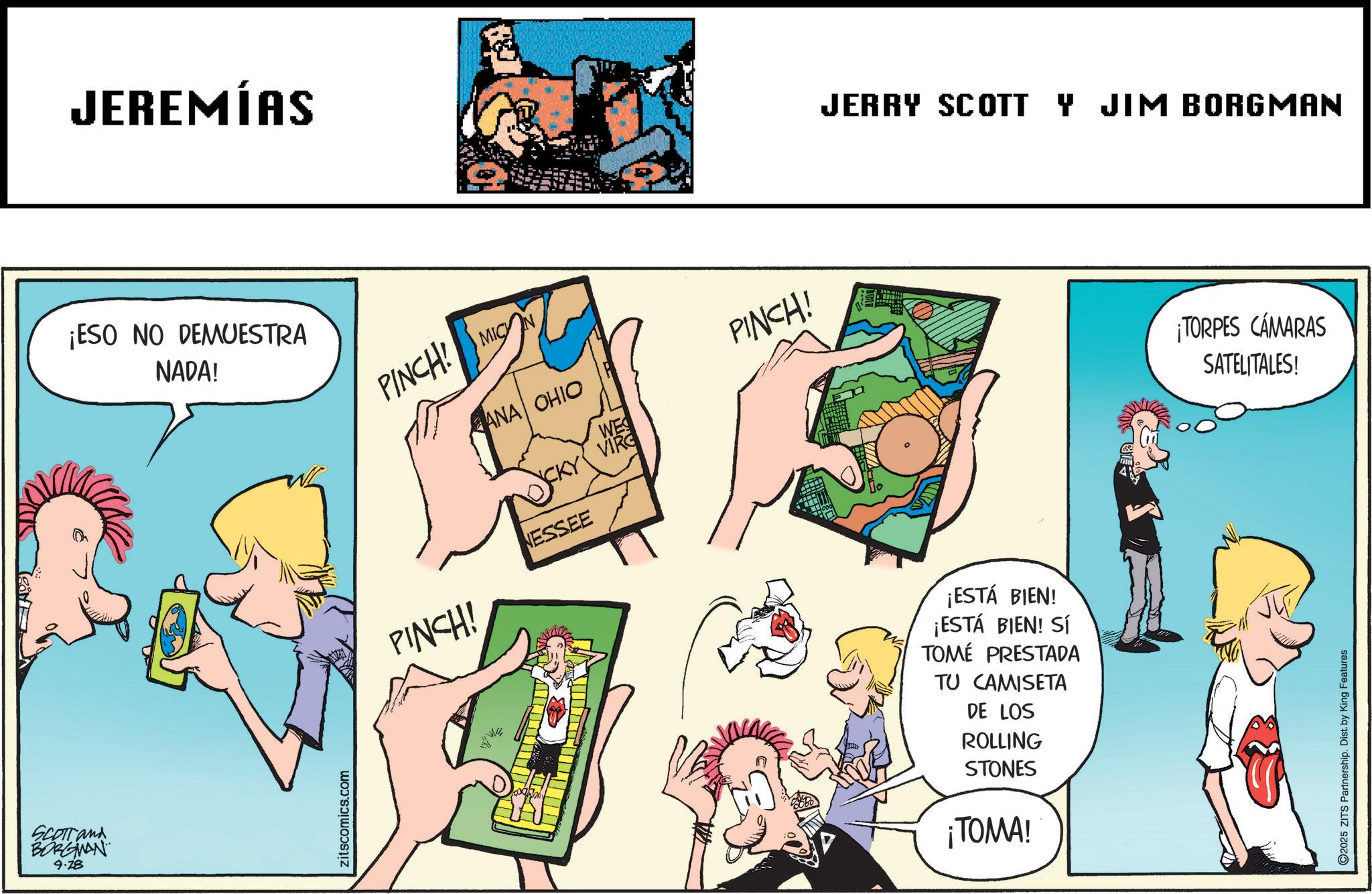 Animated cartoon OCR: SCOTTand BORGMAN 9.28 JEREMÍAS ¡ESO NO DEMUESTRA NADA! PINCH! MIC PINCH! ANA OHIO NESSEE WE VIRG PINCH! JERRY SCOTT Y JIM BORGMAN ¡TORPES CÁMARAS SATELITALES! zitscomics.com ¡ESTÁ BIEN! ¡ESTÁ BIEN! SÍ TOMÉ PRESTADA TU CAMISETA DE LOS ROLLING STONES ¡TOMA! O2025 ZITS Partnership. Dist. by King Features SCOTTand BORGMAN 9.28 JEREMÍAS ¡ ESO NO DEMUESTRA NADA ! PINCH ! MIC PINCH ! ANA OHIO NESSEE WE VIRG PINCH ! JERRY SCOTT Y JIM BORGMAN ¡ TORPES CÁMARAS SATELITALES ! zitscomics.com ¡ ESTÁ BIEN ! ¡ ESTÁ BIEN ! SÍ TOMÉ PRESTADA TU CAMISETA DE LOS ROLLING STONES ¡ TOMA ! O2025 ZITS Partnership . Dist . by King Features