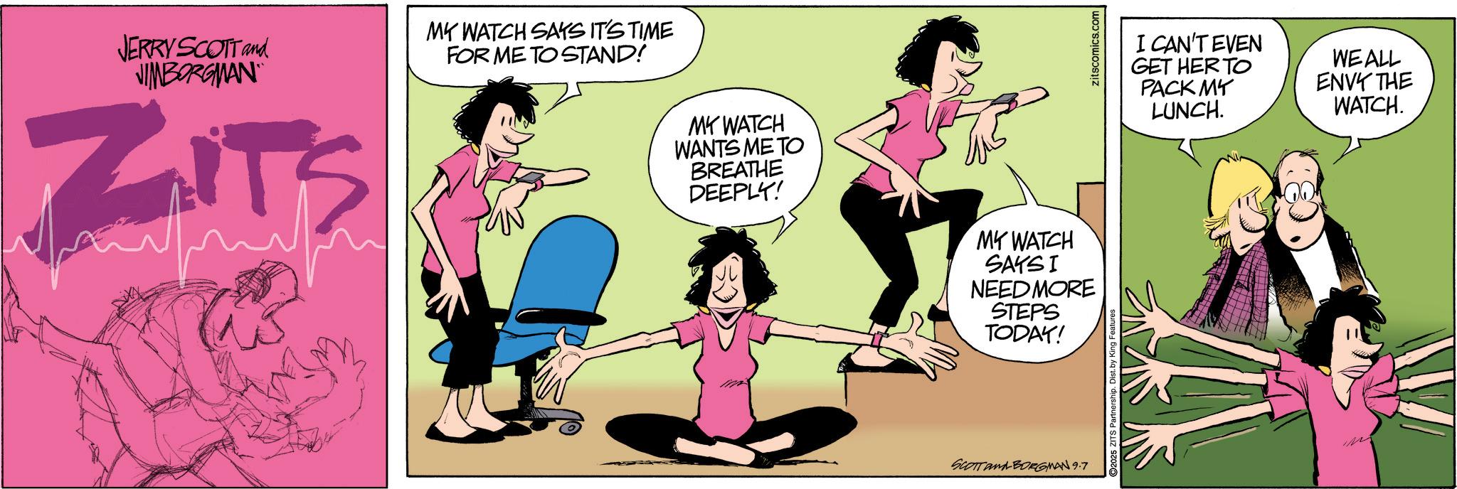 Hip OCR: JERRY SCOTT and VIBORGMAN ZIT'S MY WATCH SAYS IT'S TIME FOR ME TO STAND! MY WATCH WANTS ME TO BREATHE DEEPLY! MY WATCH SAKSI NEED MORE STEPS TODAY! SCOTTANA-BORGMAN 9.7 zitscomics.com I CAN'T EVEN GET HER TO PACK MY LUNCH. WE ALL ENVY THE WATCH. JERRY SCOTT and VIBORGMAN ZIT'S MY WATCH SAYS IT'S TIME FOR ME TO STAND ! MY WATCH WANTS ME TO BREATHE DEEPLY ! MY WATCH SAKSI NEED MORE STEPS TODAY ! SCOTTANA - BORGMAN 9.7 zitscomics.com I CAN'T EVEN GET HER TO PACK MY LUNCH . WE ALL ENVY THE WATCH .