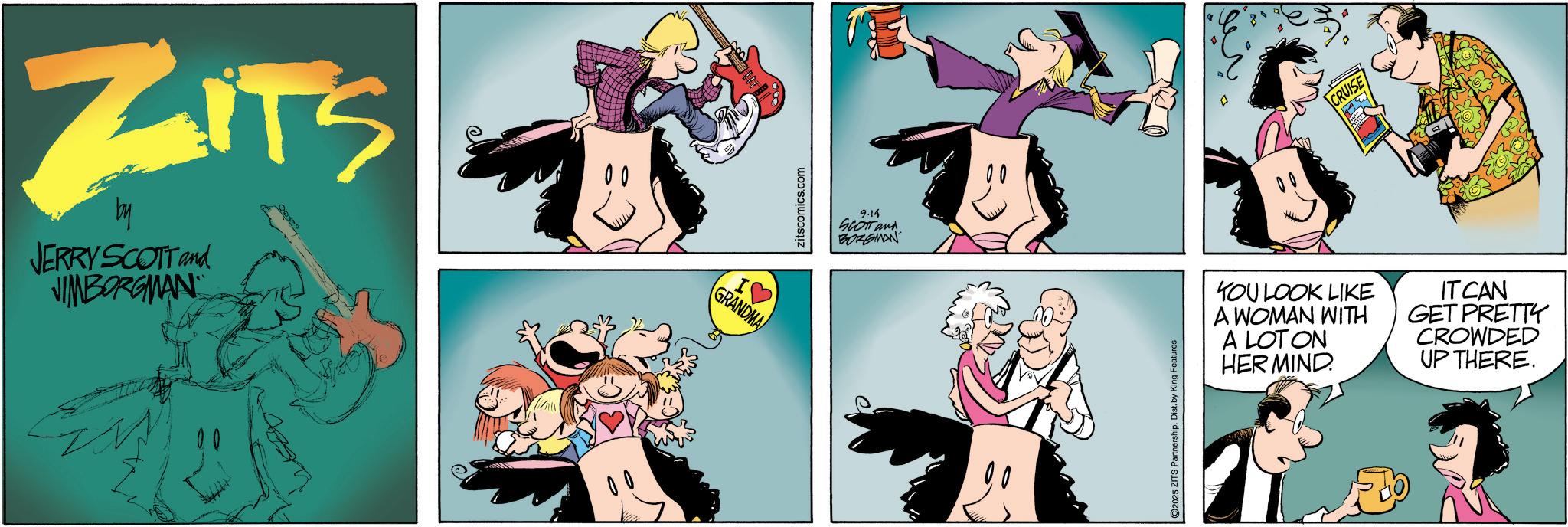 Happiness OCR: ZITS JERRY SCOTT and JIMBORGMAN I? GRANDMA zitscomics.com 9.14 SCOTT and BORGMAN 2025 ZITS Partnership. Dist. by King Features CRUISE YOU LOOK LIKE A WOMAN WITH A LOT ON HER MIND IT CAN GET PRETTY CROWDED UP THERE. ZITS JERRY SCOTT and JIMBORGMAN I ? GRANDMA zitscomics.com 9.14 SCOTT and BORGMAN 2025 ZITS Partnership . Dist . by King Features CRUISE YOU LOOK LIKE A WOMAN WITH A LOT ON HER MIND IT CAN GET PRETTY CROWDED UP THERE .