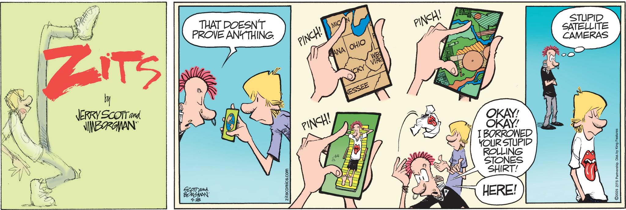 Publication OCR: ZITS by JERRY SCOTT and JIMBORGMAN THAT DOESN'T PROVE ANYTHING. SCOTT and BORGMAN 9.28 Zitscomics.com PINCH! MIC ANA OHIO PINCH! NESSEE A PINCH! OKAY! OKAY! I BORROWED YOUR STUPID ROLLING STONES SHIRT! HERE! STUPID SATELLITE CAMERAS 2025 ZITS Partnership. Dist. by King Features ZITS by JERRY SCOTT and JIMBORGMAN THAT DOESN'T PROVE ANYTHING . SCOTT and BORGMAN 9.28 Zitscomics.com PINCH ! MIC ANA OHIO PINCH ! NESSEE A PINCH ! OKAY ! OKAY ! I BORROWED YOUR STUPID ROLLING STONES SHIRT ! HERE ! STUPID SATELLITE CAMERAS 2025 ZITS Partnership . Dist . by King Features