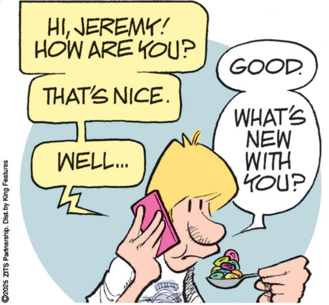Animation OCR: ©2025 ZITS Partnership. Dist. by King Features HIJEREMY! HOW ARE YOU? GOOD. THAT'S NICE. WHAT'S NEW WELL... WITH YOU? © 2025 ZITS Partnership . Dist . by King Features HIJEREMY ! HOW ARE YOU ? GOOD . THAT'S NICE . WHAT'S NEW WELL ... WITH YOU ?