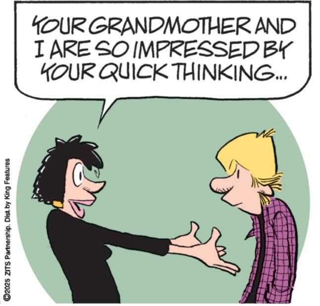 Photo caption OCR: ©2025 ZITS Partnership. Dist. by King Features YOUR GRANDMOTHER AND I ARE SO IMPRESSED BY YOUR QUICK THINKING... © 2025 ZITS Partnership . Dist . by King Features YOUR GRANDMOTHER AND I ARE SO IMPRESSED BY YOUR QUICK THINKING ...