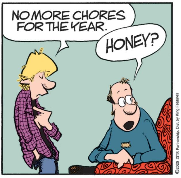 Pleased OCR: NO MORE CHORES FOR THE YEAR. HONEY? ©2025 ZITS Partnership. Dist. by King Features NO MORE CHORES FOR THE YEAR . HONEY ? © 2025 ZITS Partnership . Dist . by King Features