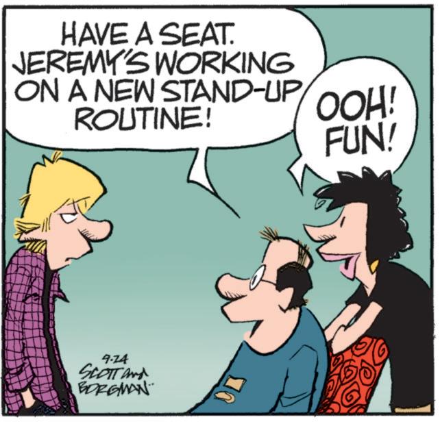 Animated cartoon OCR: HAVE A SEAT. JEREMY'S WORKING ON A NEW STAND-UP ROUTINE! 9.24 SCOTT and BORGMAN¨ OOH! FUN! HAVE A SEAT . JEREMY'S WORKING ON A NEW STAND - UP ROUTINE ! 9.24 SCOTT and BORGMAN¨ OOH ! FUN !