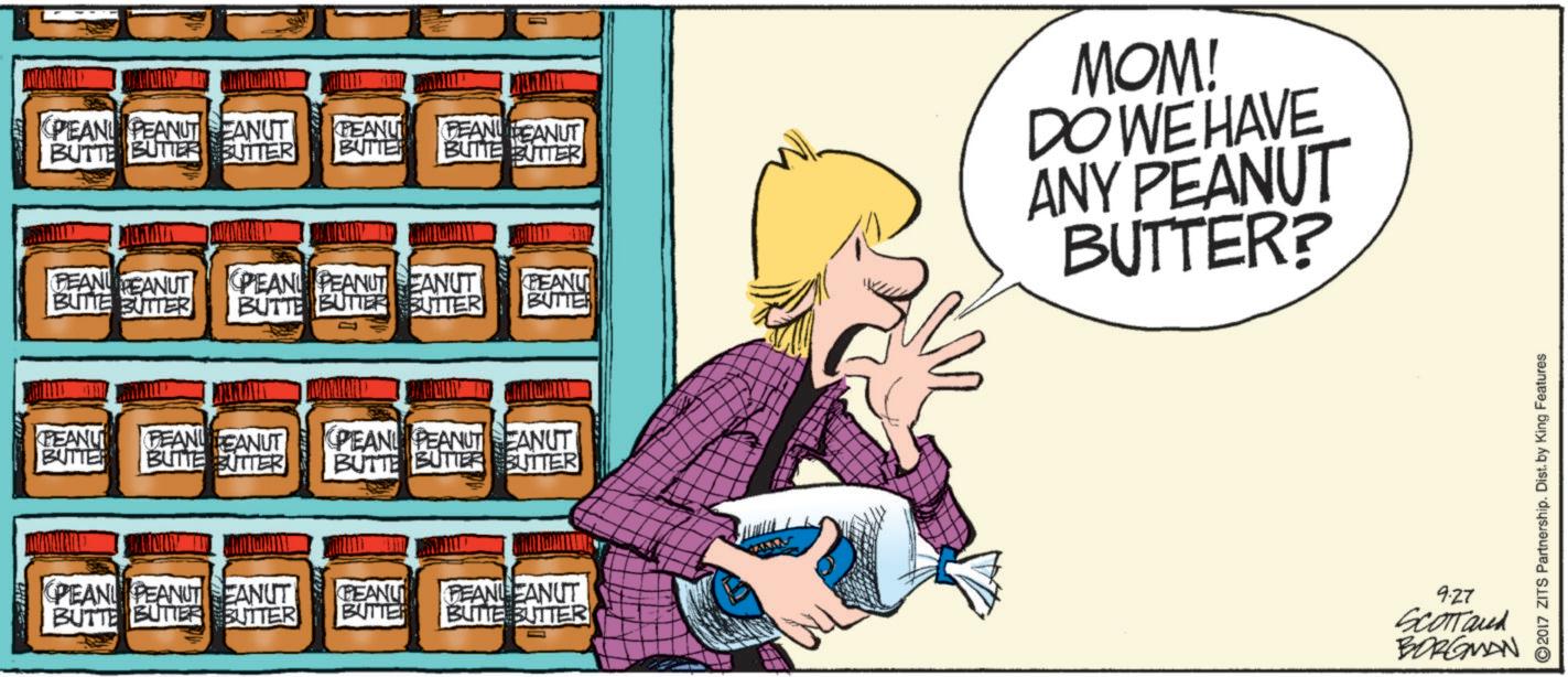 Publication OCR: PEAN PEANUT EANUT BUTTE BUTTER BUTTER PEANU PEANUT BUTTE BUTTER PEANU PEAN EANUT BUTTER BUTTE BUTTER PEAN PEANUT EANUT PEANU BUTTE BUTTER BUTTER BUTTER MOM! DO WE HAVE ANY PEANUT BUTTER? PEANU BUTTER PEAN EANUT BUTTE BUTTER PEAN PEANUT EANUT BUTTE BUTTER BUTTER MYMAILE PEAN PEANUT EANUT BUTTE BUTTER BUTTER PEANU PEANLEANUT BUTTER BUTTE BUTTER 927 SCOTTand BORGMAN 2017 ZITS Partnership. Dist. by King Features PEAN PEANUT EANUT BUTTE BUTTER BUTTER PEANU PEANUT BUTTE BUTTER PEANU PEAN EANUT BUTTER BUTTE BUTTER PEAN PEANUT EANUT PEANU BUTTE BUTTER BUTTER BUTTER MOM ! DO WE HAVE ANY PEANUT BUTTER ? PEANU BUTTER PEAN EANUT BUTTE BUTTER PEAN PEANUT EANUT BUTTE BUTTER BUTTER MYMAILE PEAN PEANUT EANUT BUTTE BUTTER BUTTER PEANU PEANLEANUT BUTTER BUTTE BUTTER 927 SCOTTand BORGMAN 2017 ZITS Partnership . Dist . by King Features