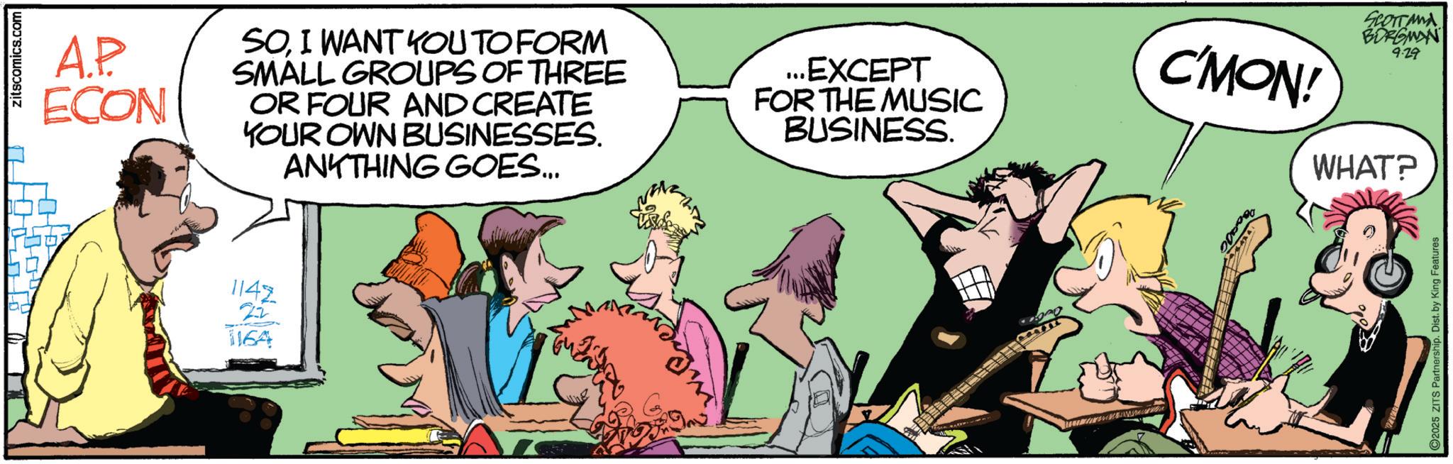 Fictional character OCR: 2 zitscomics.com A.P ECON SOI WANT YOU TO FORM SMALL GROUPS OF THREE OR FOUR AND CREATE YOUR OWN BUSINESSES. ANYTHING GOES... ...EXCEPT FOR THE MUSIC BUSINESS. 1142 2-2 1164 C'MON! SCOTTAMA BORGMAN 9.29 WHAT? 2025 ZITS Partnership. Dist. by King Features 2 zitscomics.com A.P ECON SOI WANT YOU TO FORM SMALL GROUPS OF THREE OR FOUR AND CREATE YOUR OWN BUSINESSES . ANYTHING GOES ... ... EXCEPT FOR THE MUSIC BUSINESS . 1142 2-2 1164 C'MON ! SCOTTAMA BORGMAN 9.29 WHAT ? 2025 ZITS Partnership . Dist . by King Features