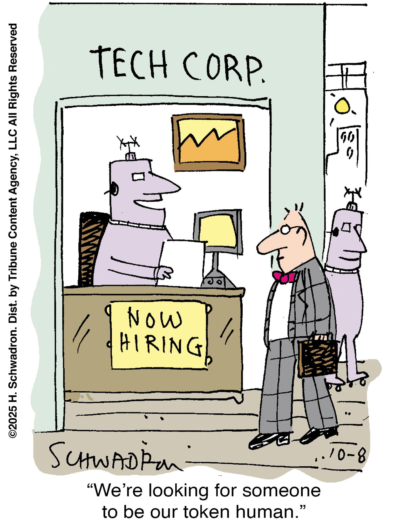 Diagram OCR: ©2025 H. Schwadron. Dist. by Tribune Content AgencyLLC All Rights Reserved TECH CORP. Now HIRING SCHWADIA "We're looking for someone to be our token human." ..10-8 ? © 2025 H. Schwadron . Dist . by Tribune Content AgencyLLC All Rights Reserved TECH CORP . Now HIRING SCHWADIA " We're looking for someone to be our token human . " ..10-8 ?