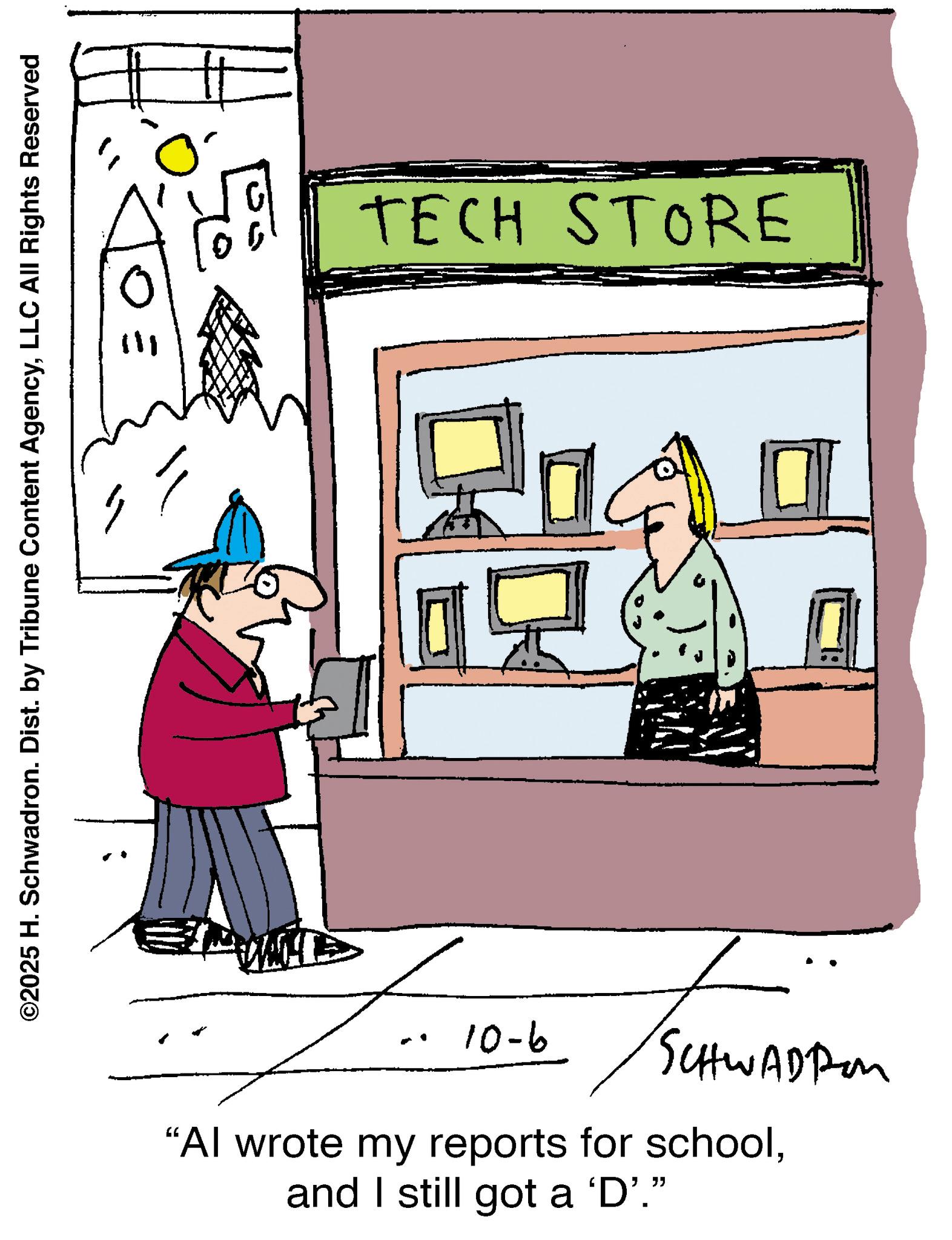 Graphics OCR: ©2025 H. Schwadron. Dist. by Tribune Content AgencyLLC All Rights Reserved TECH STORE 9-01 SCHWADI "Al wrote my reports for schooland I still got a 'D'." © 2025 H. Schwadron . Dist . by Tribune Content AgencyLLC All Rights Reserved TECH STORE 9-01 SCHWADI " Al wrote my reports for schooland I still got a ' D ' . "