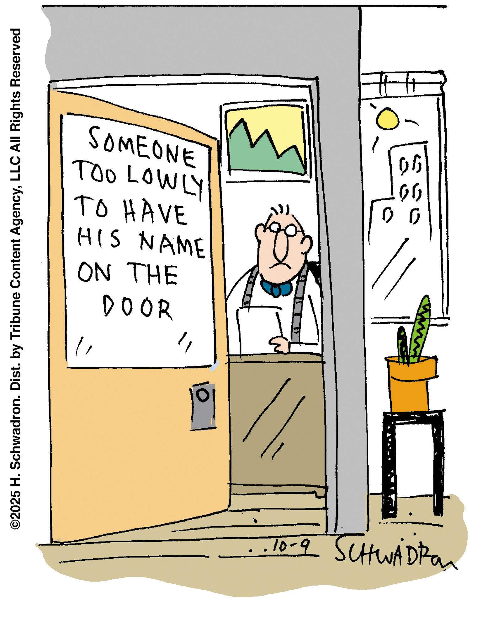 Animation OCR: SOMEONE TOO LOWLY TO HAVE HIS NAME ON THE 06 06 0 0 ©2025 H. Schwadron. Dist. by Tribune Content AgencyLLC All Rights Reserved DOOR " " lol .10-9 SCHWADRON SOMEONE TOO LOWLY TO HAVE HIS NAME ON THE 06 06 0 0 © 2025 H. Schwadron . Dist . by Tribune Content AgencyLLC All Rights Reserved DOOR " " lol .10-9 SCHWADRON