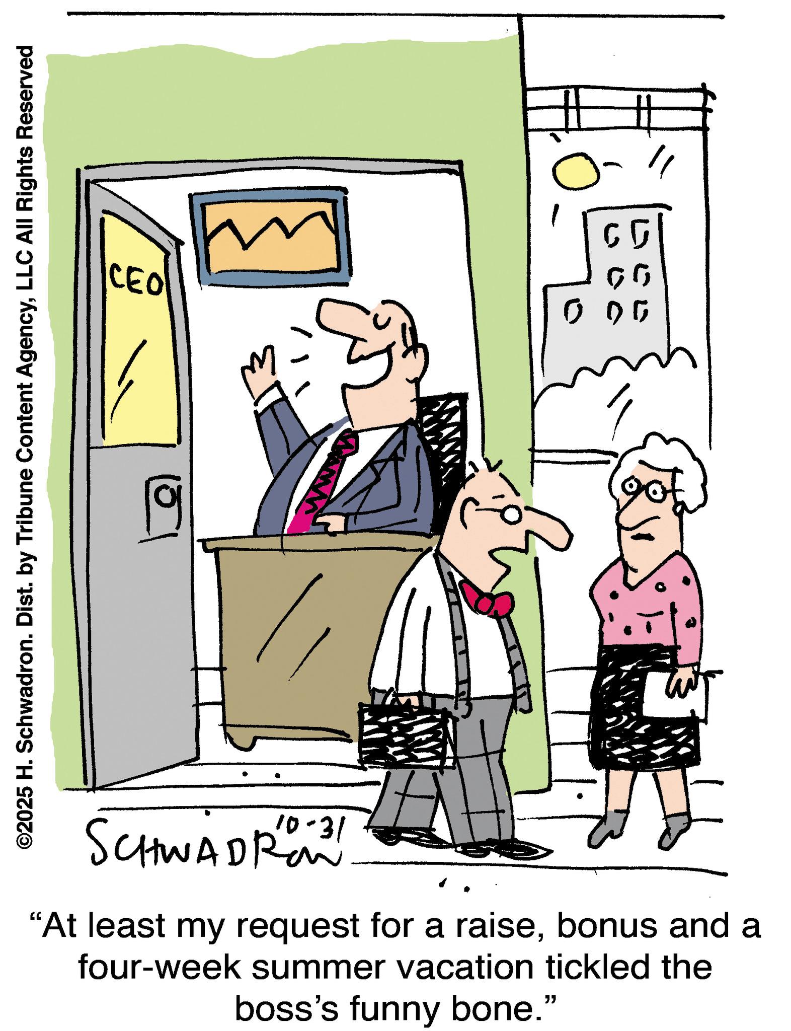 Line art OCR: CEO ©2025 H. Schwadron. Dist. by Tribune Content AgencyLLC All Rights Reserved 3 www 0 00 10-31 SCHWADRO "At least my request for a raisebonus and a four-week summer vacation tickled the boss's funny bone." CEO © 2025 H. Schwadron . Dist . by Tribune Content AgencyLLC All Rights Reserved 3 www 0 00 10-31 SCHWADRO " At least my request for a raisebonus and a four - week summer vacation tickled the boss's funny bone . "