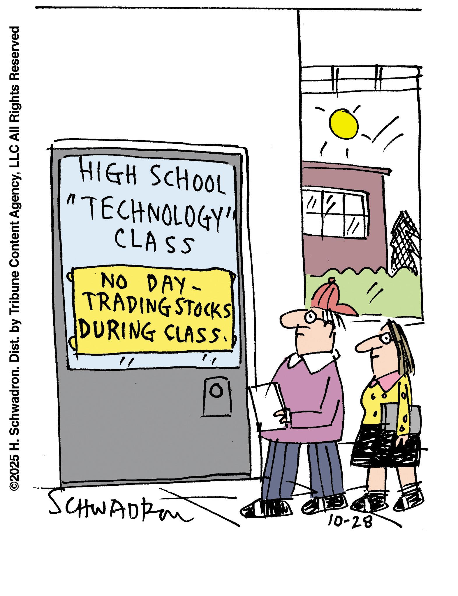 Writing OCR: ©2025 H. Schwadron. Dist. by Tribune Content AgencyLLC All Rights Reserved HIGH SCHOOL "TECHNOLOGY" CLASS NO DAY- TRADING STOCKS DURING CLASS. " ? SCHWADkon 10-28 © 2025 H. Schwadron . Dist . by Tribune Content AgencyLLC All Rights Reserved HIGH SCHOOL " TECHNOLOGY " CLASS NO DAY- TRADING STOCKS DURING CLASS . " ? SCHWADkon 10-28