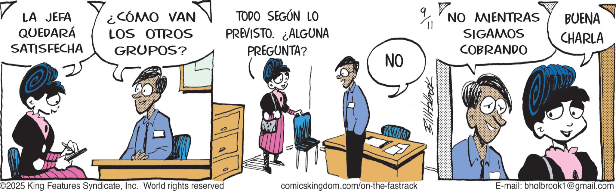 Graphics OCR: LA JEFA QUEDARÁ SATISFECHA ¿CÓMO VAN LOS OTROS GRUPOS? TODO SEGÚN LO PREVISTO. ALGUNA PREGUNTA? NO ??????? ©2025 King Features SyndicateInc. World rights reserved comicskingdom.com/on-the-fastrack NO MIENTRAS SIGAMOS COBRANDO BUENA CHARLA E-mail: bholbrook1@gmail.com LA JEFA QUEDARÁ SATISFECHA ¿ CÓMO VAN LOS OTROS GRUPOS ? TODO SEGÚN LO PREVISTO . ALGUNA PREGUNTA ? NO ??????? © 2025 King Features SyndicateInc. World rights reserved comicskingdom.com/on-the-fastrack NO MIENTRAS SIGAMOS COBRANDO BUENA CHARLA E - mail : bholbrook1@gmail.com