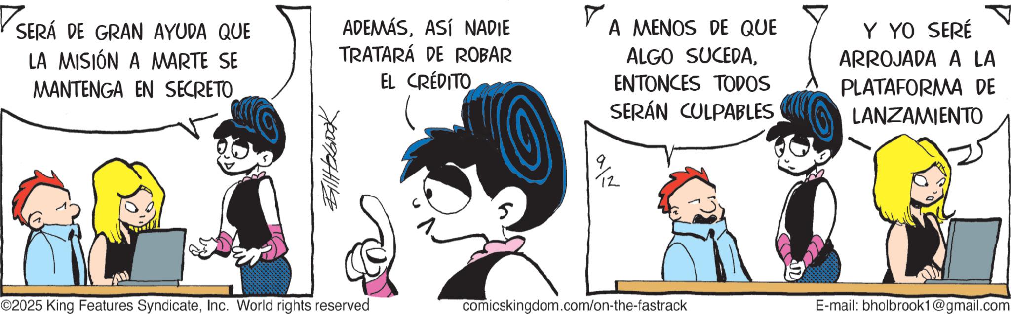 Publication OCR: SERÁ DE GRAN AYUDA QUE LA MISIÓN A MARTE SE MANTENGA EN SECRETO BillHobbook ADEMÁSASÍ NADIE TRATARÁ DE ROBAR EL CRÉDITO A MENOS DE QUE ALGO SUCEDAENTONCES TODOS SERÁN CULPABLES 9/12 Y YO SERÉ ARROJADA A LA PLATAFORMA DE LANZAMIENTO ©2025 King Features SyndicateInc. World rights reserved comicskingdom.com/on-the-fastrack E-mail: bholbrook1@gmail.com SERÁ DE GRAN AYUDA QUE LA MISIÓN A MARTE SE MANTENGA EN SECRETO BillHobbook ADEMÁSASÍ NADIE TRATARÁ DE ROBAR EL CRÉDITO A MENOS DE QUE ALGO SUCEDAENTONCES TODOS SERÁN CULPABLES 9/12 Y YO SERÉ ARROJADA A LA PLATAFORMA DE LANZAMIENTO © 2025 King Features SyndicateInc. World rights reserved comicskingdom.com/on-the-fastrack E - mail : bholbrook1@gmail.com