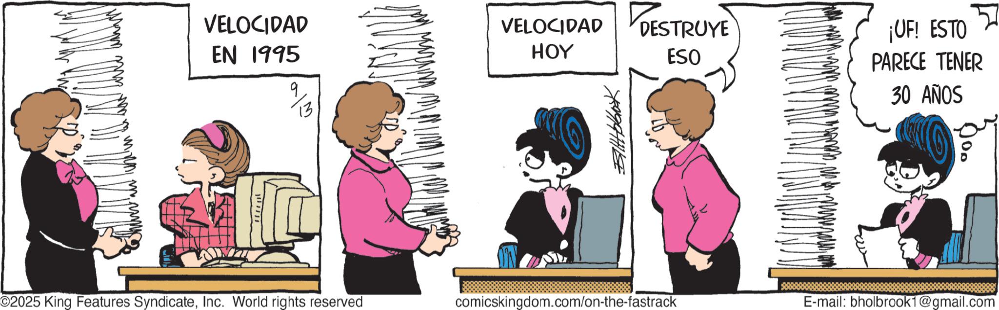 Publication OCR: ??? ?? ??? VELOCIDAD EN 1995 VELOCIDAD HOY 9 DESTRUYE ESO 13 ??????? ©2025 King Features SyndicateInc. World rights reserved comicskingdom.com/on-the-fastrack ¡UF! ESTO PARECE TENER 30 AÑOS E-mail: bholbrook1@gmail.com ??? ?? ??? VELOCIDAD EN 1995 VELOCIDAD HOY 9 DESTRUYE ESO 13 ??????? © 2025 King Features SyndicateInc. World rights reserved comicskingdom.com/on-the-fastrack ¡ UF ! ESTO PARECE TENER 30 AÑOS E - mail : bholbrook1@gmail.com
