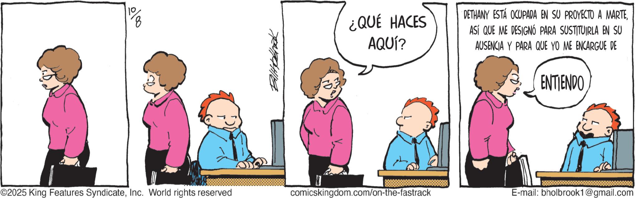 Fictional character OCR: ¿QUÉ HACES DETHANY ESTÁ OCUPADA EN SU PROYECTO A MARTEAQUÍ? ASÍ QUE ME DESIGNÓ PARA SUSTITUIRLA EN SU AUSENCIA Y PARA QUE YO ME ENCARGUE DE ENTIENDO K ©2025 King Features SyndicateInc. World rights reserved comicskingdom.com/on-the-fastrack E-mail: bholbrook1@gmail.com ¿ QUÉ HACES DETHANY ESTÁ OCUPADA EN SU PROYECTO A MARTEAQUÍ ? ASÍ QUE ME DESIGNÓ PARA SUSTITUIRLA EN SU AUSENCIA Y PARA QUE YO ME ENCARGUE DE ENTIENDO K © 2025 King Features SyndicateInc. World rights reserved comicskingdom.com/on-the-fastrack E - mail : bholbrook1@gmail.com