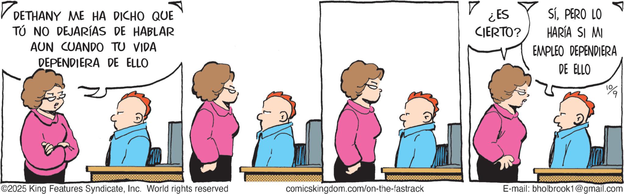 Graphics OCR: ? DETHANY ME HA DICHO QUE TÚ NO DEJARÍAS DE HABLAR AUN CUANDO TU VIDA DEPENDIERA DE ELLO ¿ES CIERTO? Sí. PERO LO HARÍA SI MI EMPLEO DEPENDIERA DE ELLO 1% ©2025 King Features SyndicateInc. World rights reserved comicskingdom.com/on-the-fastrack E-mail: bholbrook1@gmail.com ? DETHANY ME HA DICHO QUE TÚ NO DEJARÍAS DE HABLAR AUN CUANDO TU VIDA DEPENDIERA DE ELLO ¿ ES CIERTO ? Sí . PERO LO HARÍA SI MI EMPLEO DEPENDIERA DE ELLO 1 % © 2025 King Features SyndicateInc. World rights reserved comicskingdom.com/on-the-fastrack E - mail : bholbrook1@gmail.com