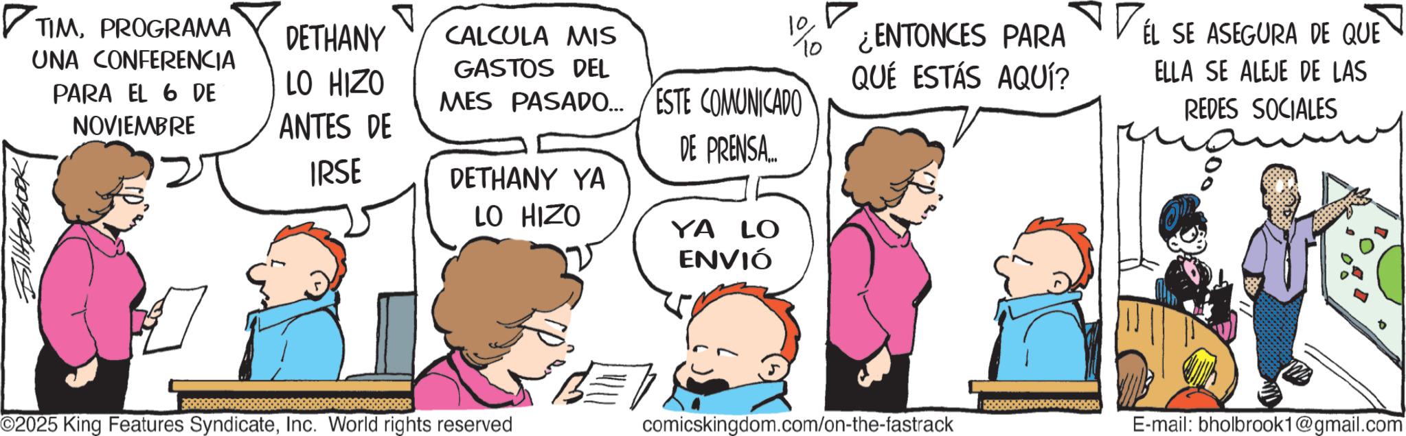 Fiction OCR: ?TIMPROGRAMA UNA CONFERENCIA PARA EL 6 DE NOVIEMBRE ? DETHANY CALCULA MIS 10To ¿ENTONCES PARA LO HIZO GASTOS DEL ANTES DE IRSE MES PASADO... ESTE COMUNICADO QUÉ ESTÁS AQUÍ? DE PRENSA.... DETHANY YA LO HIZO YA LO ENVIÓ EL SE ASEGURA DE QUE ELLA SE ALEJE DE LAS REDES SOCIALES ©2025 King Features SyndicateInc. World rights reserved comicskingdom.com/on-the-fastrack E-mail: bholbrook1@gmail.com ?TIMPROGRAMA UNA CONFERENCIA PARA EL 6 DE NOVIEMBRE ? DETHANY CALCULA MIS 10To ¿ ENTONCES PARA LO HIZO GASTOS DEL ANTES DE IRSE MES PASADO ... ESTE COMUNICADO QUÉ ESTÁS AQUÍ ? DE PRENSA .... DETHANY YA LO HIZO YA LO ENVIÓ EL SE ASEGURA DE QUE ELLA SE ALEJE DE LAS REDES SOCIALES © 2025 King Features SyndicateInc. World rights reserved comicskingdom.com/on-the-fastrack E - mail : bholbrook1@gmail.com