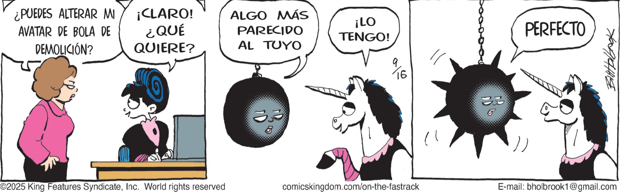 Photo caption OCR: ¿PUEDES ALTERAR MI AVATAR DE BOLA DE DEMOLICIÓN? ¡CLARO! ¿QUÉ QUIERE? ALGO MÁS PARECIDO ¡LO TENGO! AL TUYO O2025 King Features SyndicateInc. World rights reserved 5 16 35 PERFECTO 7009194418 comicskingdom.com/on-the-fastrack E-mail: bholbrook1@gmail.com ¿ PUEDES ALTERAR MI AVATAR DE BOLA DE DEMOLICIÓN ? ¡ CLARO ! ¿ QUÉ QUIERE ? ALGO MÁS PARECIDO ¡ LO TENGO ! AL TUYO O2025 King Features SyndicateInc. World rights reserved 5 16 35 PERFECTO 7009194418 comicskingdom.com/on-the-fastrack E - mail : bholbrook1@gmail.com