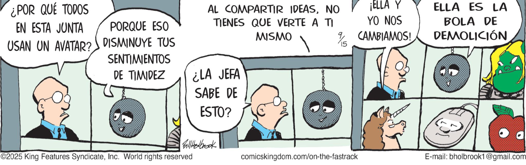 Photo caption OCR: ¿POR QUÉ TODOS EN ESTA JUNTA USAN UN AVATAR? PORQUE ESO DISMINUYE TUS SENTIMIENTOS AL COMPARTIR IDEASNO TIENES QUE VERTE A TI MISMO ¡ELLA Y YO NOS CAMBIAMOS! DE TIMIDEZ ¿LA JEFA SABE DE ESTO? ELLA ES LA BOLA DE DEMOLICIÓN Billthelbrook ©2025 King Features SyndicateInc. World rights reserved comicskingdom.com/on-the-fastrack E-mail: bholbrook1@gmail.com ¿ POR QUÉ TODOS EN ESTA JUNTA USAN UN AVATAR ? PORQUE ESO DISMINUYE TUS SENTIMIENTOS AL COMPARTIR IDEASNO TIENES QUE VERTE A TI MISMO ¡ ELLA Y YO NOS CAMBIAMOS ! DE TIMIDEZ ¿ LA JEFA SABE DE ESTO ? ELLA ES LA BOLA DE DEMOLICIÓN Billthelbrook © 2025 King Features SyndicateInc. World rights reserved comicskingdom.com/on-the-fastrack E - mail : bholbrook1@gmail.com