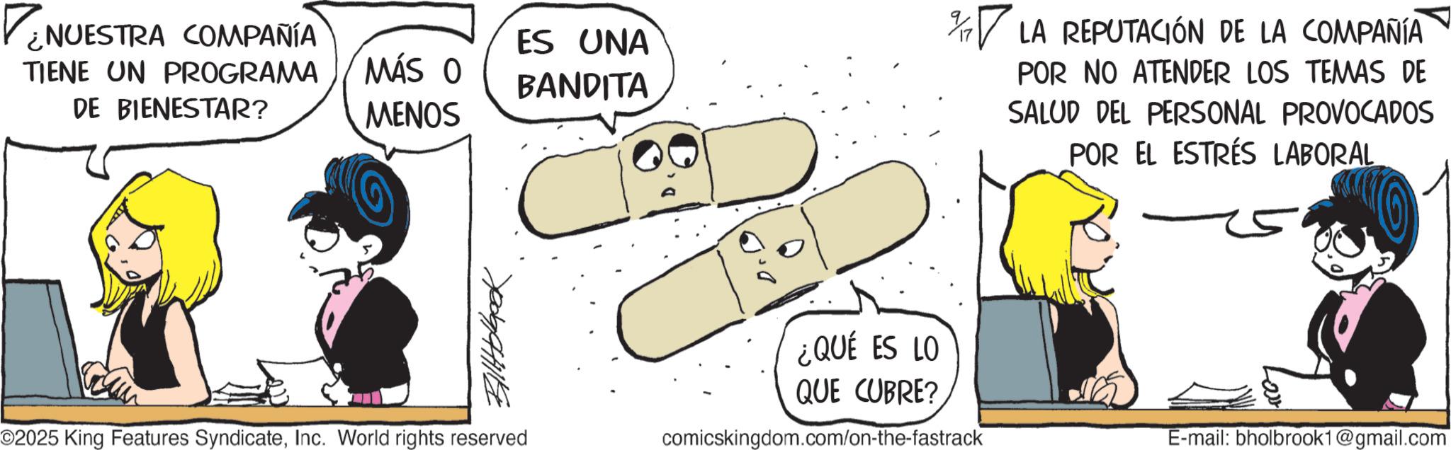 Graphics OCR: ¿NUESTRA COMPAÑÍA TIENE UN PROGRAMA DE BIENESTAR? ES UNA MÁS O BANDITA MENOS YogaHHIKE % LA REPUTACIÓN DE LA COMPAÑÍA POR NO ATENDER LOS TEMAS DE SALUD DEL PERSONAL PROVOCADOS POR EL ESTRÉS LABORAL ¿QUÉ ES LO QUE CUBRE? ©2025 King Features SyndicateInc. World rights reserved comicskingdom.com/on-the-fastrack E-mail: bholbrook1@gmail.com ¿ NUESTRA COMPAÑÍA TIENE UN PROGRAMA DE BIENESTAR ? ES UNA MÁS O BANDITA MENOS YogaHHIKE % LA REPUTACIÓN DE LA COMPAÑÍA POR NO ATENDER LOS TEMAS DE SALUD DEL PERSONAL PROVOCADOS POR EL ESTRÉS LABORAL ¿ QUÉ ES LO QUE CUBRE ? © 2025 King Features SyndicateInc. World rights reserved comicskingdom.com/on-the-fastrack E - mail : bholbrook1@gmail.com