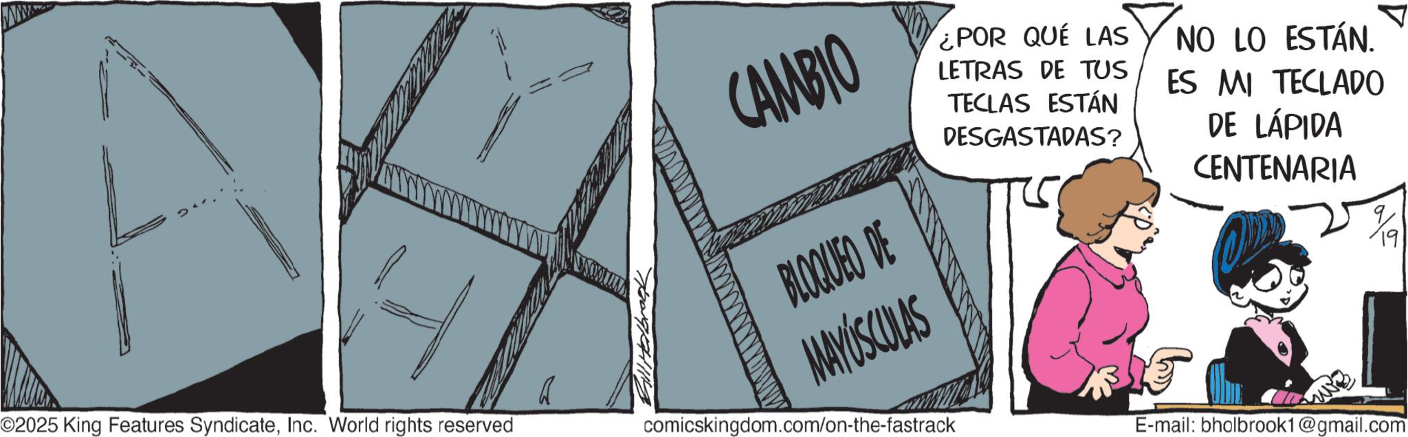 Photo caption OCR: 4 ©2025 King Features SyndicateInc. World rights reserved CAMBIO BLOQUEO DE MAYÚSCULAS ¿POR QUÉ LAS LETRAS DE TUS TECLAS ESTÁN DESGASTADAS? NO LO ESTÁN. ES MI TECLADO DE LÁPIDA CENTENARIA %9 comicskingdom.com/on-the-fastrack E-mail: bholbrook1@gmail.com 4 © 2025 King Features SyndicateInc. World rights reserved CAMBIO BLOQUEO DE MAYÚSCULAS ¿ POR QUÉ LAS LETRAS DE TUS TECLAS ESTÁN DESGASTADAS ? NO LO ESTÁN . ES MI TECLADO DE LÁPIDA CENTENARIA % 9 comicskingdom.com/on-the-fastrack E - mail : bholbrook1@gmail.com
