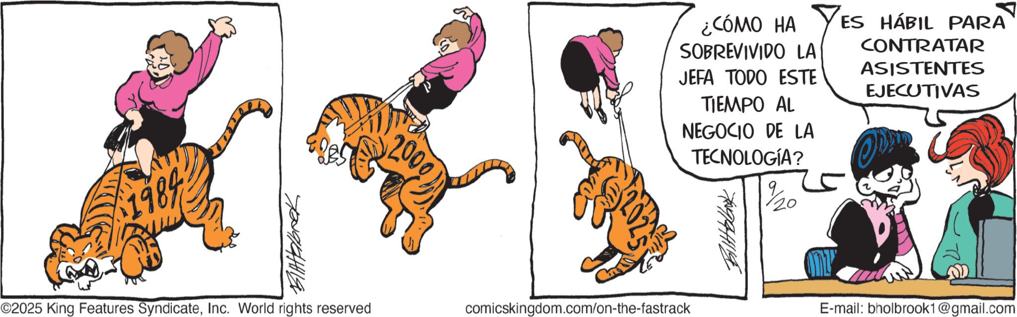 Graphics OCR: 2000) ¿CÓMO HA SOBREVIVIDO LA JEFA TODO ESTE TIEMPO AL NEGOCIO DE LA TECNOLOGÍA? %/20 ES HÁBIL PARA CONTRATAR ASISTENTES EJECUTIVAS ©2025 King Features SyndicateInc. World rights reserved comicskingdom.com/on-the-fastrack E-mail: bholbrook1@gmail.com 1984 70091841119 2000 ) ¿ CÓMO HA SOBREVIVIDO LA JEFA TODO ESTE TIEMPO AL NEGOCIO DE LA TECNOLOGÍA ? % / 20 ES HÁBIL PARA CONTRATAR ASISTENTES EJECUTIVAS © 2025 King Features SyndicateInc. World rights reserved comicskingdom.com/on-the-fastrack E - mail : bholbrook1@gmail.com 1984 70091841119