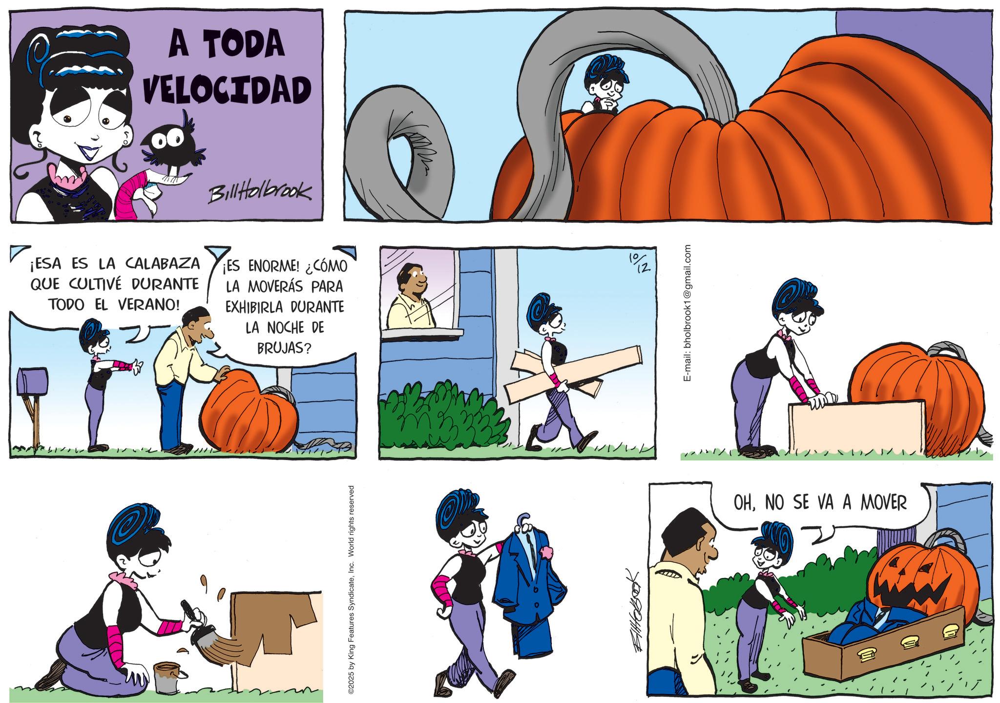Trick-or-treating OCR: A TODA VELOCIDAD Bill Holbrook ? ¡ESA ES LA CALABAZA QUE CULTIVE DURANTE TODO EL VERANO! ¡ES ENORME! ¿CÓMO LA MOVERÁS PARA EXHIBIRLA DURANTE LA NOCHE DE BRUJAS? © ©2025 by King Features SyndicateInc. World rights reserved Eltobook 1/1/2/ 192 E-mail: bholbrook1@gmail.com ????? OHNO SE VA A MOVER A TODA VELOCIDAD Bill Holbrook ? ¡ ESA ES LA CALABAZA QUE CULTIVE DURANTE TODO EL VERANO ! ¡ ES ENORME ! ¿ CÓMO LA MOVERÁS PARA EXHIBIRLA DURANTE LA NOCHE DE BRUJAS ? © © 2025 by King Features SyndicateInc. World rights reserved Eltobook 1 / 1 / 2 / 192 E - mail : bholbrook1@gmail.com ????? OHNO SE VA A MOVER