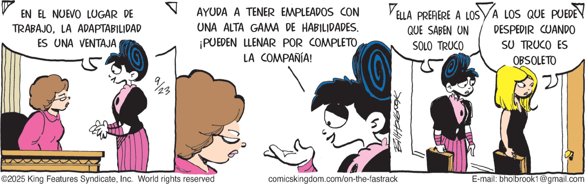 Publication OCR: EN EL NUEVO LUGAR DE TRABAJOLA ADAPTABILIDAD ES UNA VENTAJA 9/23 AYUDA A TENER EMPLEADOS CON UNA ALTA GAMA DE HABILIDADES. ¡PUEDEN LLENAR POR COMPLETO LA COMPAÑÍA! V ELLA PREFIERE A LOS A LOS QUE PUEDE QUE SABEN UN SOLO TRUCO DESPEDIR CUANDO SU TRUCO ES OBSOLETO 7607041119 ©2025 King Features SyndicateInc. World rights reserved comicskingdom.com/on-the-fastrack E-mail: bholbrook1@gmail.com EN EL NUEVO LUGAR DE TRABAJOLA ADAPTABILIDAD ES UNA VENTAJA 9/23 AYUDA A TENER EMPLEADOS CON UNA ALTA GAMA DE HABILIDADES . ¡ PUEDEN LLENAR POR COMPLETO LA COMPAÑÍA ! V ELLA PREFIERE A LOS A LOS QUE PUEDE QUE SABEN UN SOLO TRUCO DESPEDIR CUANDO SU TRUCO ES OBSOLETO 7607041119 © 2025 King Features SyndicateInc. World rights reserved comicskingdom.com/on-the-fastrack E - mail : bholbrook1@gmail.com