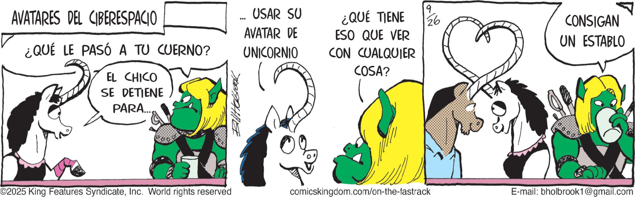 Pack animal OCR: AVATARES DEL CIBERESPACIO ¿QUÉ LE PASÓ A TU CUERNO? EL CHICO SE DETIENE PARA.... Billabrook USAR SU 9 ¿QUÉ TIENE 26 CONSIGAN AVATAR DE UNICORNIO ESO QUE VER CON CUALQUIER UN ESTABLO COSA? ©2025 King Features SyndicateInc. World rights reserved comicskingdom.com/on-the-fastrack E-mail: bholbrook1@gmail.com AVATARES DEL CIBERESPACIO ¿ QUÉ LE PASÓ A TU CUERNO ? EL CHICO SE DETIENE PARA .... Billabrook USAR SU 9 ¿ QUÉ TIENE 26 CONSIGAN AVATAR DE UNICORNIO ESO QUE VER CON CUALQUIER UN ESTABLO COSA ? © 2025 King Features SyndicateInc. World rights reserved comicskingdom.com/on-the-fastrack E - mail : bholbrook1@gmail.com